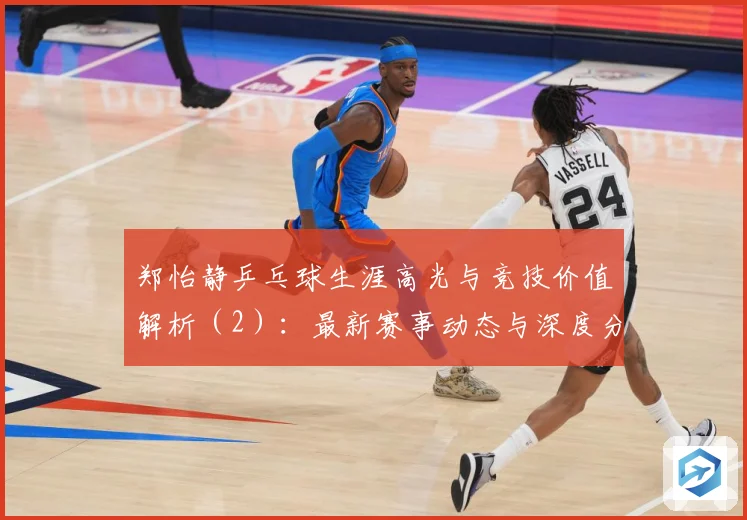 郑怡静乒乓球生涯高光与竞技价值解析（2）：最新赛事动态与深度分析