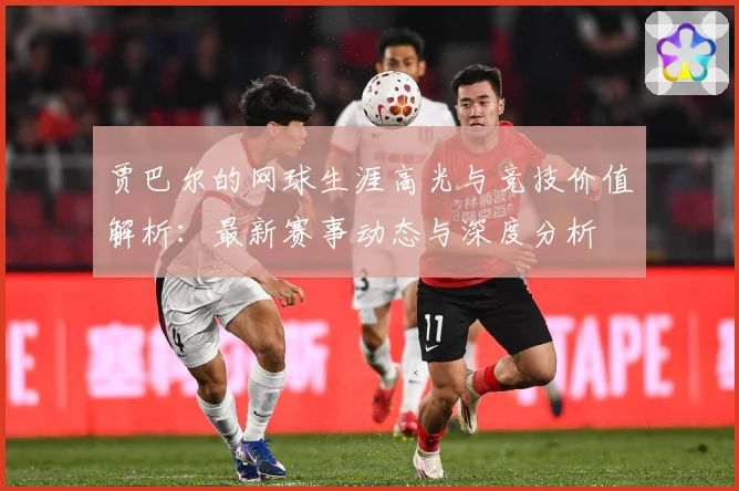 贾巴尔的网球生涯高光与竞技价值解析：最新赛事动态与深度分析