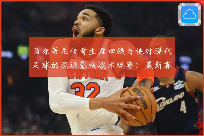 马尔蒂尼传奇生涯回顾与他对现代足球的深远影响战术观察：最新赛事动态与深度分析