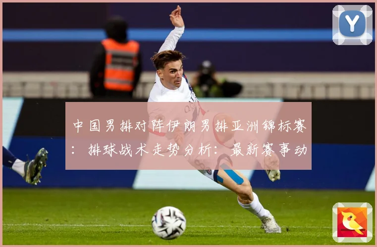 中国男排对阵伊朗男排亚洲锦标赛：排球战术走势分析：最新赛事动态与深度分析