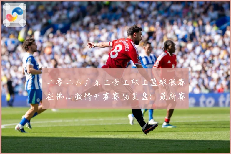 二零二六广东工会工职工篮球联赛在佛山激情开赛赛场复盘：最新赛事动态与深度分析