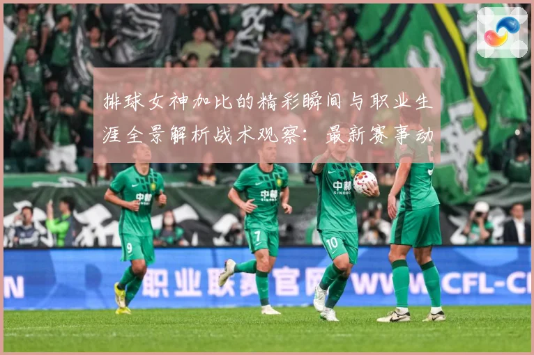 排球女神加比的精彩瞬间与职业生涯全景解析战术观察：最新赛事动态与深度分析