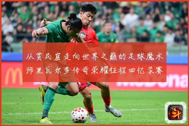 从贫民窟走向世界之巅的足球魔术师里瓦尔多传奇荣耀征程回忆录赛事前瞻：最新赛事动态与深度分析