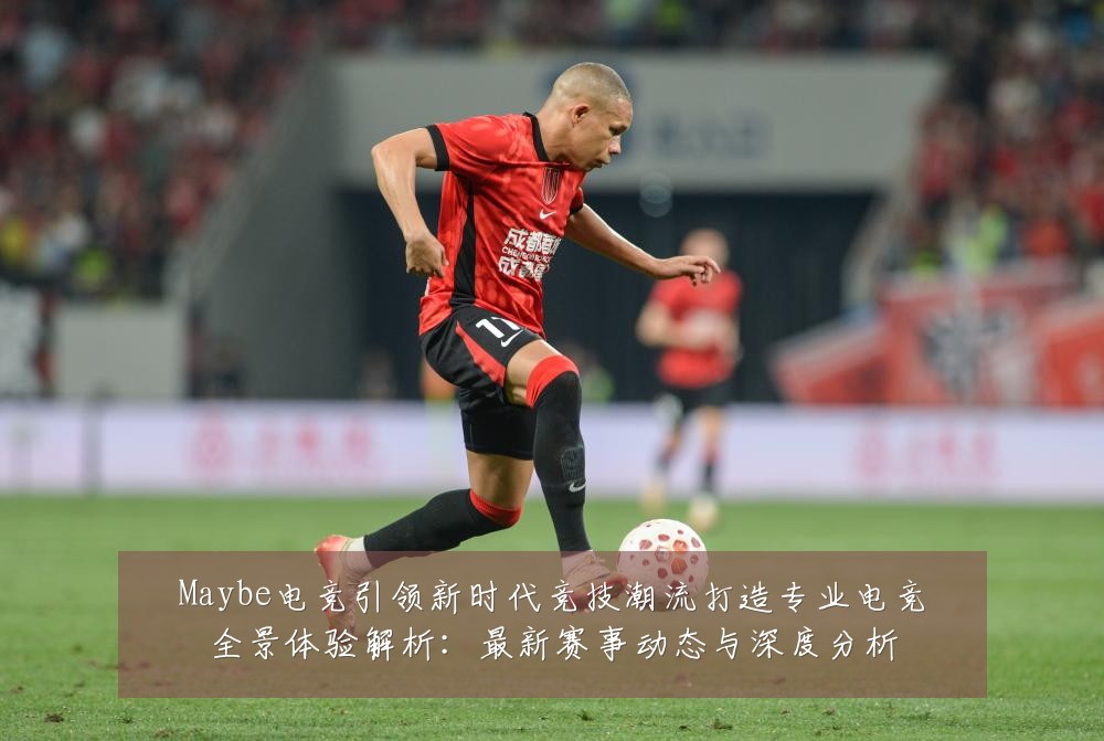 Maybe电竞引领新时代竞技潮流打造专业电竞全景体验解析:最新赛事动态与深度分析