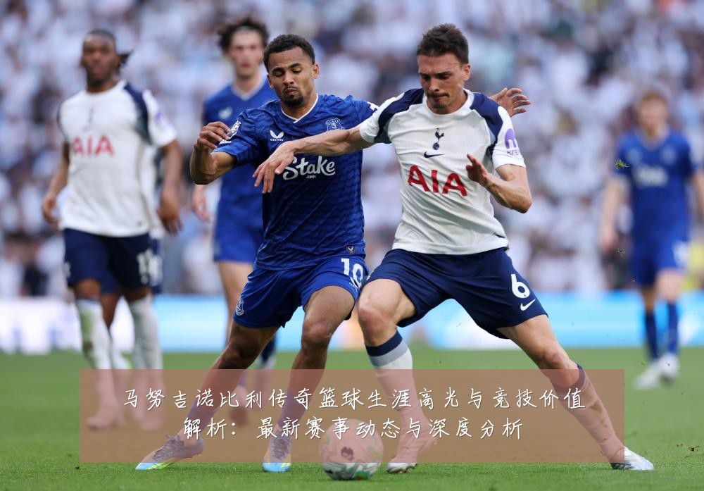 马努吉诺比利传奇篮球生涯高光与竞技价值解析:最新赛事动态与深度分析