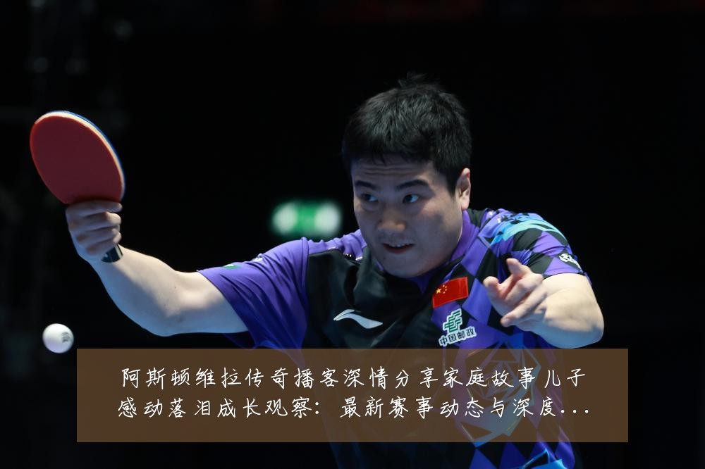 阿斯顿维拉传奇播客深情分享家庭故事儿子感动落泪成长观察：最新赛事动态与深度分析