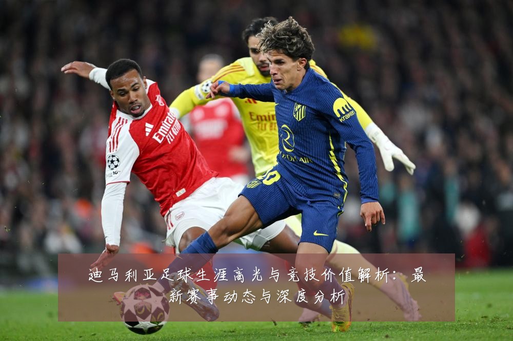 迪马利亚足球生涯高光与竞技价值解析:最新赛事动态与深度分析